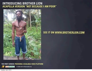 INTRODUCING BROTHER LION
   ACAPELLA VERSION “NOT BECAUSE I AM POOR”




                                                                                 SEE IT ON WWW.BROTHERLION.COM




 THE FIRST SCREEN: PROVIDING A SCALABLE VIDEO PLATFORM
                                                    © 2005-2010 Filemobile Inc
            Fiem obie Logo w /tuck | FM _Logo_tuck.
              l    l          r               r   eps


Tuesday, July 6, 2010
 