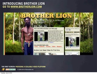 INTRODUCING BROTHER LION
   GO TO WWW.BROTHERLION.COM




 THE FIRST SCREEN: PROVIDING A SCALABLE VIDEO PLATFORM
                                                    © 2005-2010 Filemobile Inc
            Fiem obie Logo w /tuck | FM _Logo_tuck.
              l    l          r               r   eps


Tuesday, July 6, 2010
 