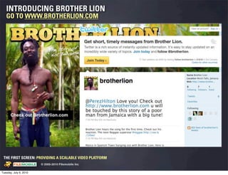 INTRODUCING BROTHER LION
   GO TO WWW.BROTHERLION.COM




 THE FIRST SCREEN: PROVIDING A SCALABLE VIDEO PLATFORM
                                                    © 2005-2010 Filemobile Inc
            Fiem obie Logo w /tuck | FM _Logo_tuck.
              l    l          r               r   eps


Tuesday, July 6, 2010
 
