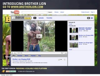 INTRODUCING BROTHER LION
   GO TO WWW.BROTHERLION.COM




 THE FIRST SCREEN: PROVIDING A SCALABLE VIDEO PLATFORM
                                                    © 2005-2010 Filemobile Inc
            Fiem obie Logo w /tuck | FM _Logo_tuck.
              l    l          r               r   eps


Tuesday, July 6, 2010
 