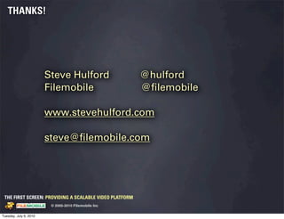 THANKS!




                                           Steve Hulford                         @hulford
                                           Filemobile                            @ﬁlemobile

                                           www.stevehulford.com

                                           steve@ﬁlemobile.com




 THE FIRST SCREEN: PROVIDING A SCALABLE VIDEO PLATFORM
                                                    © 2005-2010 Filemobile Inc
            Fiem obie Logo w /tuck | FM _Logo_tuck.
              l    l          r               r   eps


Tuesday, July 6, 2010
 