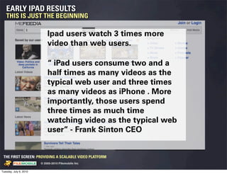 EARLY IPAD RESULTS
   THIS IS JUST THE BEGINNING

                                                        Ipad users watch 3 times more
                                                        video than web users.

                                                        “ iPad users consume two and a
                                                        half times as many videos as the
                                                        typical web user and three times
                                                        as many videos as iPhone . More
                                                        importantly, those users spend
                                                        three times as much time
                                                        watching video as the typical web
                                                        user” - Frank Sinton CEO


 THE FIRST SCREEN: PROVIDING A SCALABLE VIDEO PLATFORM
                                                    © 2005-2010 Filemobile Inc
            Fiem obie Logo w /tuck | FM _Logo_tuck.
              l    l          r               r   eps


Tuesday, July 6, 2010
 