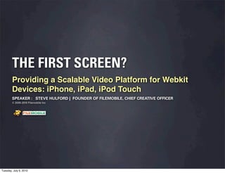 THE FIRST SCREEN?
        Providing a Scalable Video Platform for Webkit
        Devices: iPhone, iPad, iPod Touch
        SPEAKER : STEVE HULFORD | FOUNDER OF FILEMOBILE, CHIEF CREATIVE OFFICER
        © 2005-2010 Filemobile Inc




                    Fiem obie Logo w /tuck | FM _Logo_tuck.
                      l    l          r               r   eps




Tuesday, July 6, 2010
 