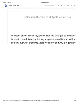 1/8/24, 1:59 PM Apple Vision Pro
https://sites.google.com/d/1Rueceb8jUeuz3JBR4Y8B-IZVIwvWMqhr/p/1MVNhWewyZyxzNq3aK81UX0moh0ApKA67/edit 1/5
Unlocking the Power of Apple Vision Pro
In a world driven by visuals, Apple Vision Pro emerges as a beacon
innovation, revolutionizing the way we perceive and interact with vi
content. But what exactly is Apple Vision Pro and why is it generati
Apple Vision Pro
Apple Vision Pro All changes saved in Drive
 