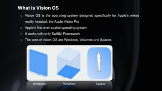 What is Vision OS
o Vision OS is the operating system designed specifically for Apple's mixed
reality headset, the Apple Vision Pro
o Apple’s first ever spatial operating system
o It works with only SwiftUI Framework
o The core of vision OS are Windows, Volumes and Spaces
Windows Volumes Spaces
 