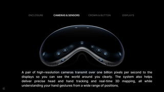 A pair of high-resolution cameras transmit over one billion pixels per second to the
displays so you can see the world around you clearly. The system also helps
deliver precise head and hand tracking and real-time 3D mapping, all while
understanding your hand gestures from a wide range of positions.
ENCLOSURE CAMERAS & SENSORS CROWN & BUTTON DISPLAYS
 