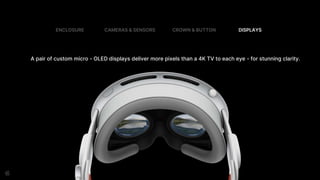 A pair of custom micro - OLED displays deliver more pixels than a 4K TV to each eye - for stunning clarity.
ENCLOSURE CAMERAS & SENSORS CROWN & BUTTON DISPLAYS
 