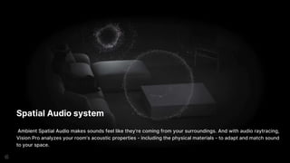 Spatial Audio system
Ambient Spatial Audio makes sounds feel like they’re coming from your surroundings. And with audio raytracing,
Vision Pro analyzes your room’s acoustic properties - including the physical materials - to adapt and match sound
to your space.
 