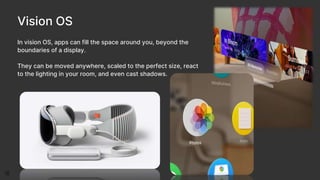Vision OS
In vision OS, apps can fill the space around you, beyond the
boundaries of a display.
They can be moved anywhere, scaled to the perfect size, react
to the lighting in your room, and even cast shadows.
 