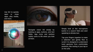 Navigate vision OS simply by
looking at apps, buttons, and text
fields. App icons and buttons
subtly come to life when you look
at them.
Simply look at the microphone
button in a search field and start
speaking to dictate text.
Tap your fingers together to make
a selection and gently flick to
scroll. It is designed to understand
hand gestures from comfortable
positions, like resting in your lap or
on the sofa.
Use Siri to quickly
open or close
apps, play media,
and more.
 