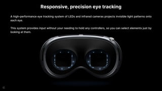 Responsive, precision eye tracking
A high-performance eye tracking system of LEDs and infrared cameras projects invisible light patterns onto
each eye.
This system provides input without your needing to hold any controllers, so you can select elements just by
looking at them.
 