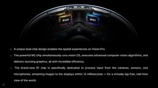 o A unique dual-chip design enables the spatial experiences on Vision Pro.
o The powerful M2 chip simultaneously runs vision OS, executes advanced computer vision algorithms, and
delivers stunning graphics, all with incredible efficiency.
o The brand-new R1 chip is specifically dedicated to process input from the cameras, sensors, and
microphones, streaming images to the displays within 12 milliseconds — for a virtually lag-free, real-time
view of the world.
 
