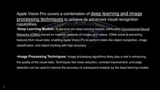 Apple Vision Pro covers a combination of deep learning and image
processing techniques to achieve its advanced visual recognition
capabilities.
•Deep Learning Models: At the core are deep learning models, particularly Convolutional Neural
Networks (CNNs) trained on massive datasets of images and videos. CNNs excel at extracting
features from visual data, enabling Apple Vision Pro to perform tasks like object recognition, image
classification, and object tracking with high accuracy.
•Image Processing Techniques: Image processing algorithms likely play a role in enhancing
the quality of the visual data. Techniques like noise reduction, contrast improvement, and edge
detection can be used to improve the accuracy of subsequent analysis by the deep learning models.
 