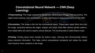 Convolutional Neural Network — CNN (Deep
Learning)
1.Preprocessing: The image captured by the device's camera goes through initial processing. This
might involve resizing, color normalization, or other techniques to ensure consistency for the CNN.
2.Convolution: The image is fed into the convolutional layers. These layers apply filters that scan
the image, extracting features like edges, shapes, and colors. Each filter detects specific patterns,
and multiple filters are used to capture various features. The resulting data is called feature maps.
3.Pooling: Pooling layers down sample the feature maps, reducing their dimensionality without
losing important information. This helps control computational complexity and makes the model
more robust to minor variations in the image.
 