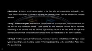 4.Activation: Activation functions are applied to the data after each convolution and pooling step.
These functions introduce non-linearity, allowing the network to learn complex relationships between
features.
5.Fully Connected Layers: After multiple convolutional and pooling stages, the extracted features
are fed into fully connected layers. These layers act like traditional artificial neural networks,
connecting all the neurons from the previous layer to every neuron in the next. Here, the high-level
features are combined, and classifications or detections are made based on the learned patterns.
6.Output: The final layer outputs the results, which could be class probabilities (identifying an object
type) or bounding boxes (localizing objects in the image) depending on the specific task Apple Vision
Pro is performing.
 