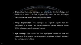 o Sharpening: Sharpening techniques can enhance the definition of edges and
details in an image. This can be particularly helpful for tasks like object
recognition where precise feature extraction is crucial.
o Image Segmentation: This technique can separate objects from the
background in an image. This pre-processed data can be beneficial for the
CNNs to focus on specific objects of interest.
o Eye Tracking: Apple Vision Pro uses high-speed cameras to track eye
movements. This requires image processing techniques to identify and track
the user's pupils in real-time.
 