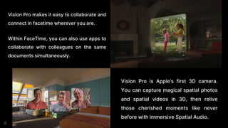 Vision Pro makes it easy to collaborate and
connect in facetime wherever you are.
Within FaceTime, you can also use apps to
collaborate with colleagues on the same
documents simultaneously.
Vision Pro is Apple’s first 3D camera.
You can capture magical spatial photos
and spatial videos in 3D, then relive
those cherished moments like never
before with immersive Spatial Audio.
 