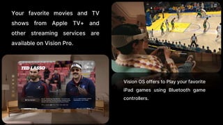 Your favorite movies and TV
shows from Apple TV+ and
other streaming services are
available on Vision Pro.
Vision OS offers to Play your favorite
iPad games using Bluetooth game
controllers.
 