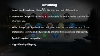 Advantag
es
 Immersive Experience: Users feel like they are part of the action.
 Innovative Design: It features a comfortable fit and intuitive controls for
effortless use.
 Wide Range of Applications: valuable tool in various sectors, from
professional training and education to enhanced creativity and productivity.
 Apple Ecosystem Integration.
 High-Quality Display.
 