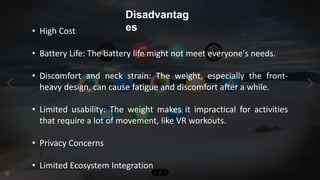 Disadvantag
es
• High Cost
• Battery Life: The battery life might not meet everyone's needs.
• Discomfort and neck strain: The weight, especially the front-
heavy design, can cause fatigue and discomfort after a while.
• Limited usability: The weight makes it impractical for activities
that require a lot of movement, like VR workouts.
• Privacy Concerns
• Limited Ecosystem Integration
 
