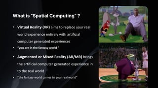 • Virtual Reality (VR) aims to replace your real
world experience entirely with artificial
computer generated experiences
• “you are in the fantasy world ”
• Augmented or Mixed Reality (AR/MR) brings
the artificial computer generated experience in
to the real world
• “the fantasy world comes to your real world”
What is “Spatial Computing” ?
 