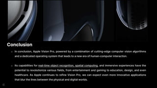 Conclusion
o In conclusion, Apple Vision Pro, powered by a combination of cutting-edge computer vision algorithms
and a dedicated operating system that leads to a new era of human-computer interaction.
o Its capabilities for real-time object recognition, spatial computing, and immersive experiences have the
potential to revolutionize various fields, from entertainment and gaming to education, design, and even
healthcare. As Apple continues to refine Vision Pro, we can expect even more innovative applications
that blur the lines between the physical and digital worlds.
 