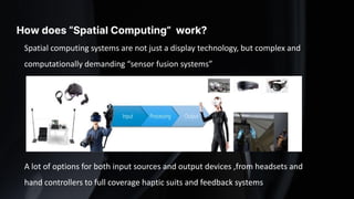 How does “Spatial Computing” work?
Spatial computing systems are not just a display technology, but complex and
computationally demanding “sensor fusion systems”
A lot of options for both input sources and output devices ,from headsets and
hand controllers to full coverage haptic suits and feedback systems
 