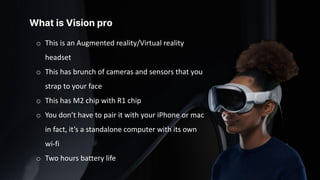 What is Vision pro
o This is an Augmented reality/Virtual reality
headset
o This has brunch of cameras and sensors that you
strap to your face
o This has M2 chip with R1 chip
o You don’t have to pair it with your iPhone or mac
in fact, it’s a standalone computer with its own
wi-fi
o Two hours battery life
 