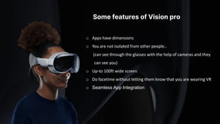 Some features of Vision pro
o Apps have dimensions
o You are not isolated from other people..
(can see through the glasses with the help of cameras and they
can see you)
o Up-to 100ft wide screen
o Do facetime without letting them know that you are wearing VR
o Seamless App Integration
 