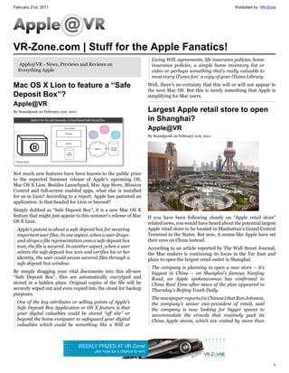 February 21st, 2011                                                                                         Published by: VR-Zone




VR-Zone.com | Stuff for the Apple Fanatics!
                                                                   Living Will, agreements, life insurance policies, home
  Apple@VR - News, Previews and Reviews on                         insurance policies, a simple home inventory list or
  Everything Apple                                                 video or perhaps something that’s really valuable to
                                                                   most every iTunes fan: a copy of your iTunes Library.

Mac OS X Lion to feature a “Safe                                 Well, there’s no certainty that this will or will not appear in
                                                                 the next Mac OS. But this is surely something that Apple is
Deposit Box”?                                                    simplifying for Mac users.
Apple@VR
By Soundpunk on February 21st, 2011                              Largest Apple retail store to open
                                                                 in Shanghai?
                                                                 Apple@VR
                                                                 By Soundpunk on February 21st, 2011




Not much new features have been known to the public prior
to the expected Summer release of Apple’s upcoming OS,
Mac OS X Lion. Besides Launchpad, Mac App Store, Mission
Control and full-screen enabled apps, what else is installed
for us in Lion? According to a report, Apple has patented an
application. Is that headed for Lion or beyond?
Simply dubbed as “Safe Deposit Box”, it is a new Mac OS X
feature that might just appear in this summer’s release of Mac   If you have been following closely on “Apple retail store”
OS X Lion.                                                       related news, you would have heard about the potential largest
  Apple’s patent is about a safe deposit box for securing        Apple retail store to be located in Manhattan’s Grand Central
  important user files. In one aspect, when a user drags-        Terminal in the States. But now, it seems like Apple have set
  and-drops a file representation onto a safe deposit box        their eyes on China instead.
  icon, the file is secured. In another aspect, when a user      According to an article reported by The Wall Street Journal,
  selects the safe deposit box icon and verifies his or her      the Mac makers is continuing its focus in the Far East and
  identity, the user could access secured files through a        plans to open the largest retail outlet in Shanghai.
  safe deposit box window.
                                                                   The company is planning to open a new store – it’s
By simply dragging your vital documents into this all-new          biggest in China – on Shanghai’s famous Nanjing
“Safe Deposit Box”, files are automatically encrytped and          Road, an Apple spokeswoman has confirmed to
stored in a hidden place. Original copies of the file will be      China Real Time after news of the plan appeared in
securely wiped out and even copied into the cloud for backup       Thursday’s Beijing Youth Daily.
purposes.
                                                                   The newspaper reports (in Chinese) that Ron Johnson,
  One of the key attributes or selling points of Apple’s           the company’s senior vice-president of retail, said
  Safe Deposit Box Application or OS X feature is that             the company is now looking for bigger spaces to
  your digital valuables could be stored “off site” or             accommodate the crowds that routinely pack its
  beyond the home computer to safeguard your digital               China Apple stores, which are visited by more than
  valuables which could be something like a Will or




                                                                                                                               1
 