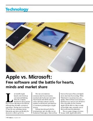 118 GlobeAsia December 2013
Technology
CJGUNTHER/EPA
Apple vs. Microsoft:
Free software and the battle for hearts,
minds and market share
This was a momentous
announcement by any measure,
matched only by the next statement:
that the iLife and iWork suite (as
well as all future software and OS
updates) would also be provided free
to customers purchasing new Apple
devices.
Perhaps least pleased with the
developments were the folks over in
Redmond, Washington. Microsoft has
been on the ropes of late, and Apple’s
move must have them reeling. While
Windows 8.1 was released as a free
update, Microsoft has never released a
full-blown new version of its Windows
OS to the public for free. Further,
Apple’s iWork offer is a direct assault
on the Office suite, currently one of
Microsoft’s main breadwinners.
This is a game-changer of course,
because while Apple builds all its
ast month’s Apple
launch event shook up
conventional thinking
when the company
launched its latest product.
No, I am not referring to the iPad Air,
although that did make a promised
appearance. The big news on October
22 was the new operating system,
Mavericks and, more specifically, the
decision to offer it up for free.
 