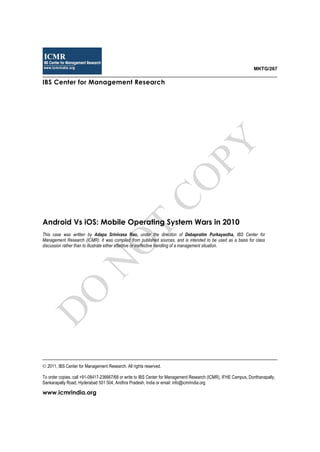MKTG/267
IBS Center for Management Research
Android Vs iOS: Mobile Operating System Wars in 2010
This case was written by Adapa Srinivasa Rao, under the direction of Debapratim Purkayastha, IBS Center for
Management Research (ICMR). It was compiled from published sources, and is intended to be used as a basis for class
discussion rather than to illustrate either effective or ineffective handling of a management situation.
2011, IBS Center for Management Research. All rights reserved.
To order copies, call +91-08417-236667/68 or write to IBS Center for Management Research (ICMR), IFHE Campus, Donthanapally,
Sankarapally Road, Hyderabad 501 504, Andhra Pradesh, India or email: info@icmrindia.org
www.icmrindia.org
D
O
N
O
T
CO
PY
 