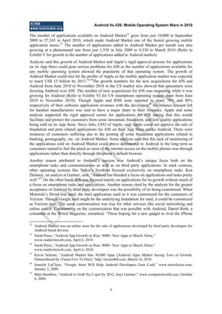 Android Vs iOS: Mobile Operating System Wars in 2010
9
The number of applications available on Android Market52
grew from just 10,000 in September
2009 to 27,243 in April 2010, which made Android Market one of the fastest growing mobile
application stores.53
The number of applications added to Android Market per month was also
growing at a phenomenal rate from just 1,558 in July 2009 to 9,330 in March 2010 (Refer to
Exhibit V for growth in the number of applications added to Android market).
Analysts said this growth of Android Market and Apple‘s rigid approval process for applications
on its App Store could pose serious problems for iOS as the number of applications available for
any mobile operating system showed the popularity of that operating system. The growth of
Android Market could also hit the profits of Apple as the mobile application market was expected
to reach US$ 15 billion by 2013.54,55
The growth numbers for the new acquisitions for iOS and
Android from June 2010 to November 2010 in the US market also showed that consumers were
favoring Android over iOS. The number of new acquisitions for iOS was stagnating while it was
growing for Android (Refer to Exhibit VI for US smartphone operating system share from June
2010 to November 2010). Though Apple and RIM were reported to share 70% and 80%
respectively of their software application revenues with the developers56
the balance amount left
for handset manufacturers was said to have a major share in their revenues. Apple and some
analysts supported the rigid approval norms for applications for iOS stating that this would
facilitate and protect the customers from some unwanted, fraudulent, and low quality applications
being sold on its App Store. Steve Jobs, CEO of Apple, said Apple could not approve the sale of
fraudulent and porn related applications for iOS on their App Store unlike Android. There were
instances of customers suffering due to the posting of some fraudulent applications related to
banking, pornography, etc. on Android Market. Some analysts said that this lack of monitoring of
the applications sold on Android Market could prove detrimental to Android in the long term as
customers started to feel the pinch as most of the internet access on the mobile phones was through
applications rather than directly through the phone‘s default browser.
Another reason attributed to Android‘s success was Android‘s unique focus both on the
smartphone tasks and communications as well as on third party applications. In stark contrast,
other operating systems like Nokia‘s Symbian focused exclusively on smartphone tasks. Ken
Dulaney, an analyst at Gartner, said, ―Android has blended a focus on applications and tasks pretty
well.‖57
On the other hand, iOS was focused mainly on applications for its growth without much of
a focus on smartphone tasks and applications. Another reason cited by the analysts for the greater
acceptance of Android by third party developers was the possibility of its being customized. When
Motorola‘s Droid was used, the mail application used in it was customized for the customers of
Verizon. Though Google mail might be the underlying foundation for mail, it could be customized
as Verizon mail. The same customization was true for other services like social networking and
online search. Commenting on the customization that was possible with Android, Daniel Roth, a
columnist at the Wired Magazine, remarked, ―Those hoping for a new gadget to rival the iPhone
52
Android Market was an online store for the sale of applications developed by third party developers for
Android based devices.
53
Sarah Perez, ―Android App Growth on Rise: 9000+ New Apps in March Alone,‖
www.readwriteweb.com, April 6, 2010.
54
Sarah Perez, ―Android App Growth on Rise: 9000+ New Apps in March Alone,‖
www.readwriteweb.com, April 6, 2010.
55
Kevin Schram, ―Android Market Has 30,000 Apps [Android Apps Market Seeing Tons of Growth,
Outnumbered by iTunes Five To One],‖ http://nexus404.com, March 16, 2010.
56
Jennifer LeClaire, ―Google Store Will Help Android Developers Earn Cash,‖ www.newsfactor.com,
January 2, 2009.
57
Matt Hamblen, ―Android to Grab No.2 spot by 2012, Says Gartner,‖ www.computerworld.com, October
6, 2009.
D
O
N
O
T
CO
PY
 