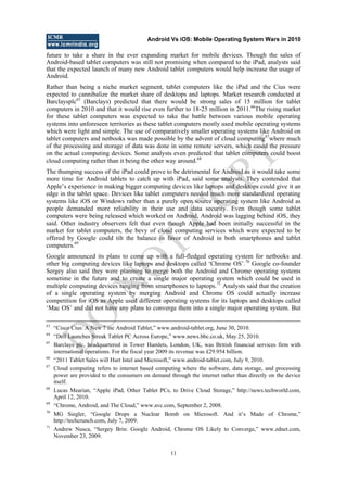 Android Vs iOS: Mobile Operating System Wars in 2010
11
future to take a share in the ever expanding market for mobile devices. Though the sales of
Android-based tablet computers was still not promising when compared to the iPad, analysts said
that the expected launch of many new Android tablet computers would help increase the usage of
Android.
Rather than being a niche market segment, tablet computers like the iPad and the Cius were
expected to cannibalize the market share of desktops and laptops. Market research conducted at
Barclaysplc65
(Barclays) predicted that there would be strong sales of 15 million for tablet
computers in 2010 and that it would rise even further to 18-25 million in 2011.66
The rising market
for these tablet computers was expected to take the battle between various mobile operating
systems into unforeseen territories as these tablet computers mostly used mobile operating systems
which were light and simple. The use of comparatively smaller operating systems like Android on
tablet computers and netbooks was made possible by the advent of cloud computing67
where much
of the processing and storage of data was done in some remote servers, which eased the pressure
on the actual computing devices. Some analysts even predicted that tablet computers could boost
cloud computing rather than it being the other way around.68
The thumping success of the iPad could prove to be detrimental for Android as it would take some
more time for Android tablets to catch up with iPad, said some analysts. They contended that
Apple‘s experience in making bigger computing devices like laptops and desktops could give it an
edge in the tablet space. Devices like tablet computers needed much more standardized operating
systems like iOS or Windows rather than a purely open source operating system like Android as
people demanded more reliability in their use and data security. Even though some tablet
computers were being released which worked on Android, Android was lagging behind iOS, they
said. Other industry observers felt that even though Apple had been initially successful in the
market for tablet computers, the bevy of cloud computing services which were expected to be
offered by Google could tilt the balance in favor of Android in both smartphones and tablet
computers.69
Google announced its plans to come up with a full-fledged operating system for netbooks and
other big computing devices like laptops and desktops called ‗Chrome OS‘.70
Google co-founder
Sergey also said they were planning to merge both the Android and Chrome operating systems
sometime in the future and to create a single major operating system which could be used in
multiple computing devices ranging from smartphones to laptops.71
Analysts said that the creation
of a single operating system by merging Android and Chrome OS could actually increase
competition for iOS as Apple used different operating systems for its laptops and desktops called
‗Mac OS‘ and did not have any plans to converge them into a single major operating system. But
63
―Cisco Cius: A New 7 inc Android Tablet,‖ www.android-tablet.org, June 30, 2010.
64
―Dell Launches Streak Tablet PC Across Europe,‖ www.news.bbc.co.uk, May 25, 2010.
65
Barclays plc, headquartered in Tower Hamlets, London, UK, was British financial services firm with
international operations. For the fiscal year 2009 its revenue was £29.954 billion.
66
―2011 Tablet Sales will Hurt Intel and Microsoft,‖ www.android-tablet.com, July 9, 2010.
67
Cloud computing refers to internet based computing where the software, data storage, and processing
power are provided to the consumers on demand through the internet rather than directly on the device
itself.
68
Lucas Mearian, ―Apple iPad, Other Tablet PCs, to Drive Cloud Storage,‖ http://news.techworld.com,
April 12, 2010.
69
―Chrome, Android, and The Cloud,‖ www.avc.com, September 2, 2008.
70
MG Siegler, ―Google Drops a Nuclear Bomb on Microsoft. And it‘s Made of Chrome,‖
http://techcrunch.com, July 7, 2009.
71
Andrew Nusca, ―Sergey Brin: Google Android, Chrome OS Likely to Converge,‖ www.zdnet.com,
November 23, 2009.
D
O
N
O
T
CO
PY
 