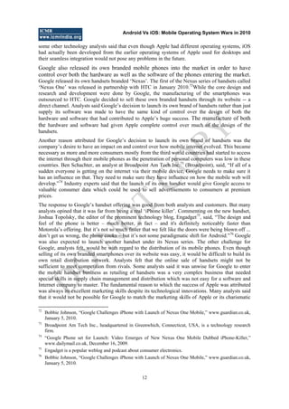 Android Vs iOS: Mobile Operating System Wars in 2010
12
some other technology analysts said that even though Apple had different operating systems, iOS
had actually been developed from the earlier operating systems of Apple used for desktops and
their seamless integration would not pose any problems in the future.
Google also released its own branded mobile phones into the market in order to have
control over both the hardware as well as the software of the phones entering the market.
Google released its own handsets branded ‗Nexus‘. The first of the Nexus series of handsets called
‗Nexus One‘ was released in partnership with HTC in January 2010.72
While the core design and
research and development were done by Google, the manufacturing of the smartphones was
outsourced to HTC. Google decided to sell these own branded handsets through its website -- a
direct channel. Analysts said Google‘s decision to launch its own brand of handsets rather than just
supply its software was made to have the same kind of control over the design of both the
hardware and software that had contributed to Apple‘s huge success. The manufacture of both
the hardware and software had given Apple complete control over much of the design of the
handsets.
Another reason attributed for Google‘s decision to launch its own brand of handsets was the
company‘s desire to have an impact on and control over how mobile internet evolved. This became
necessary as more and more consumers mostly from the third world countries had started to access
the internet through their mobile phones as the penetration of personal computers was low in these
countries. Ben Schachter, an analyst at Broadpoint Am Tech Inc.73
(Broadpoint), said, ―If all of a
sudden everyone is getting on the internet via their mobile device, Google needs to make sure it
has an influence on that. They need to make sure they have influence on how the mobile web will
develop.‖74
Industry experts said that the launch of its own handset would give Google access to
valuable consumer data which could be used to sell advertisements to consumers at premium
prices.
The response to Google‘s handset offering was good from both analysts and customers. But many
analysts opined that it was far from being a real ‗iPhone killer‘. Commenting on the new handset,
Joshua Topolsky, the editor of the prominent technology blog, Engadget75
, said, ―The design and
feel of the phone is better – much better, in fact – and it's definitely noticeably faster than
Motorola‘s offering. But it‘s not so much faster that we felt like the doors were being blown off ...
don‘t get us wrong, the phone cooks – but it‘s not some paradigmatic shift for Android.‖76
Google
was also expected to launch another handset under its Nexus series. The other challenge for
Google, analysts felt, would be with regard to the distribution of its mobile phones. Even though
selling of its own branded smartphones over its website was easy, it would be difficult to build its
own retail distribution network. Analysts felt that the online sale of handsets might not be
sufficient to meet competition from rivals. Some analysts said it was unwise for Google to enter
the mobile handset business as retailing of handsets was a very complex business that needed
special skills in supply chain management and distribution which was not easy for a software and
Internet company to master. The fundamental reason to which the success of Apple was attributed
was always its excellent marketing skills despite its technological innovations. Many analysts said
that it would not be possible for Google to match the marketing skills of Apple or its charismatic
72
Bobbie Johnson, ―Google Challenges iPhone with Launch of Nexus One Mobile,‖ www.guardian.co.uk,
January 5, 2010.
73
Broadpoint Am Tech Inc., headquartered in Greenwhich, Connecticut, USA, is a technology research
firm.
74
―Google Phone set for Launch: Video Emerges of New Nexus One Mobile Dubbed iPhone-Killer,‖
www.dailymail.co.uk, December 16, 2009.
75
Engadget is a popular weblog and podcast about consumer electronics.
76
Bobbie Johnson, ―Google Challenges iPhone with Launch of Nexus One Mobile,‖ www.guardian.co.uk,
January 5, 2010.
D
O
N
O
T
CO
PY
 