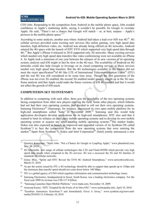 Android Vs iOS: Mobile Operating System Wars in 2010
13
CEO Jobs. Responding to the competition from Android in the mobile phone space, Jobs exuded
confidence in Apple‘s marketing skills, saying it wouldn‘t be possible for Google to overtake
Apple. He said, ―There‘s not a chance that Google will match – or, at best, surpass – Apple‘s
prowess in the mobile phone space.‖77
According to some analysts, another area where Android had taken a lead over iOS was 4G78
. 4G
cellular services provided some exciting new services like online gaming, very high speed data
transfers, high definition video, etc. Android was already being offered on 4G networks. Android
entered the 4G space with the launch of HTC EVO which supported very high speed data through
4G.79
But Apple‘s iPhone 4 released in 2010 supported only 3G networks. Many exciting services
which needed very high speed data transfers like video conferencing were not available on iPhone
4. As Apple took a minimum of one year between the releases of its new versions of its operating
system, analysts said iOS might in fact be slow in the 4G race. The availability of Android on 4G
networks could also help Google to leverage on its cloud computing services as these services
needed very high speed data transfers. But the 4G technologies available in the market did not
meet the exact specification80
of 4G like LTE of International Telecommunication Union81
(ITU)
and the real 4G was still considered to be some time away. Though the first generation of the
iPhone was not even 3G enabled, the second 3G enabled model quickly caught up in the 3G race.
Some analysts said that Apple could make the future versions of iOS 4G enabled and that it would
not affect the growth of iOS much.
COMPETITION SET TO INTENSIFY
In addition to competing with each other, there was the possibility of the two operating systems
facing competition from other new players entering the field. Some other players, which hitherto
had not had their own operating systems, had decided to roll out their own operating systems.
Samsung Electronics82
(Samsung), for instance, announced its own open mobile platform for its
high-end smartphones called ‗bada‘ in November 2009.83
Samsung said this would help
application developers develop applications for its high-end smartphones. HTC also said that it
wanted to limit its reliance on third party mobile operating systems and to develop its own mobile
operating system or acquire any other existing mobile operating systems.84
The market leader,
Nokia was also expected to launch an improved and upgraded version of its Symbian OS called
Symbian^3 to face the competition from the new operating systems that were entering the
market.85
Apart from Symbian^3, Nokia and Intel Corporation86
(Intel) jointly announced a new
77
Quentyn Kennemer, ―Steve Jobs: ‗Not a Chance for Google to Leapfrog Apple,‖ www.phandroid.com,
May 24, 2010.
78
4G referstothe new range of cellular technologies like LTE and Flash-OFDM which provide very high
speed data speeds when compared to the 3G services. 4G was a successor the 2G and 3G families of
standards for cellular networks.
79
Ginny Mies, ―Sprint and HTC Reveal the EVO 4G Android Smartphone,‖ www.networkworld.com,
March 23, 2010.
80
As per the norms issued by ITU a 4G technology should be able to support data speeds up to 1Gbps and
the minimum data transfer speed should not come down below 100 Mbps.
81
ITU is a global agency of UNO which regulates information and communication technology issues.
82
Samsung Electronics, headquartered in Seoul, South Korea, was a leading electronics company. For the
fiscal year 2009 its revenue was US$ 117.4 billion.
83
―Samsung Launches Open Mobile Platform,‖ www.bada.com, November 10, 2009.
84
Anuroop Kaiser, ―HTC Tempted by the Fruits of its Own OS?,‖ www.technopedia.info, April 10, 2010.
85
―Symbian Announces Symvbian^3 and Immediately Gives it Away,‖ www.symbian.org/news-and-
media/2010/02/15, February 10, 2010.
D
O
N
O
T
CO
PY
 