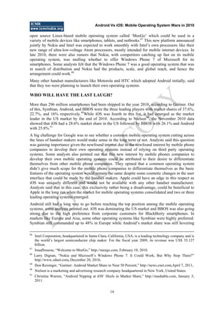 Android Vs iOS: Mobile Operating System Wars in 2010
14
open source Linux-based mobile operating system called ‗MeeGo‘ which could be used in a
variety of mobile devices like smartphones, tablets, and netbooks.87
This new platform announced
jointly by Nokia and Intel was expected to work smoothly with Intel‘s own processors like their
new range of ultra-low-voltage Atom processors, mostly intended for mobile internet devices. In
late 2010, there were also rumors that Nokia, with competitors catching up fast on its mobile
operating system, was mulling whether to offer Windows Phone 7 of Microsoft for its
smartphones. Some analysts felt that the Windows Phone 7 was a good operating system that was
in search of distribution and Nokia had the products, scale, and global reach, and hence the
arrangement could work.88
Many other handset manufacturers like Motorola and HTC which adopted Android initially, said
that they too were planning to launch their own operating systems.
WHO WILL HAVE THE LAST LAUGH?
More than 296 million smartphones had been shipped in the year 2010, according to Gartner. Out
of this, Symbian, Android, and BBOS were the three leading players with market shares of 37.6%,
22.7%, and 16% respectively.89
While iOS was fourth in this list, it had emerged as the market
leader in the US market by the end of 2010. According to Nielsen90
, the November 2010 data
showed that iOS had a 28.6% market share in the US followed by BBOS with 26.1% and Android
with 25.8%.91
A big challenge for Google was to see whether a common mobile operating system cutting across
the lines of handset makers would make sense in the long term or not. Analysts said this question
was gaining importance given the newfound interest due to the newfound interest by mobile phone
companies to develop their own operating systems instead of relying on third party operating
systems. Some analysts also pointed out that this new interest by mobile phones companies to
develop their own mobile operating systems could be attributed to their desire to differentiate
themselves from other mobile phone companies. They opined that a common operating system
didn‘t give much scope for the mobile phone companies to differentiate themselves as the basic
features of the operating system would remain the same despite some cosmetic changes in the user
interface that could be made by the handset makers. Apple could have an edge in this respect as
iOS was uniquely different and would not be available with any other handset manufacturer.
Analysts said that in this case, this exclusivity rather being a disadvantage, could be beneficial to
Apple in the long run when the market for mobile operating systems consolidated and two or three
leading operating systems emerged.
Android still had a long way to go before reaching the top position among the mobile operating
systems, some analysts pointed out. iOS was dominating the US market and BBOS was also going
strong due to the high preference from corporate customers for BlackBerry smartphones. In
markets like Europe and Aisa, some other operating systems like Symbian were highly preferred.
Symbian still commanded up to 48% in Europe while Android‘s market share was still hovering
86
Intel Corporation, headquartered in Santa Clara, California, USA, is a leading technology company and is
the world‘s largest semiconductor chip maker. For the fiscal year 2009, its revenue was US$ 35.127
billion.
87
ImadSousou, ―Welcome to MeeGo,‖ http://meego.com, February 10, 2010.
88
Larry Dignan, ―Nokia and Microsoft‘s Windows Phone 7: It Could Work, But Why Stop There?‖
http://www.zdnet.com, December 20, 2010.
89
Don Reisinger, ―Gartner: Android Market Share to Near 50 Percent,‖ http://news.cnet.com,April 7, 2011.
90
Nielsen is a marketing and advertising research company headquartered in New York, United States.
91
Christina Warren, ―Android Nipping at iOS‘ Heels in Market Share,‖ http://mashable.com, January 3,
2011.
D
O
N
O
T
CO
PY
 