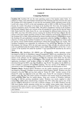 Android Vs iOS: Mobile Operating System Wars in 2010
19
Exhibit IV
Competing Platforms
Symbian OS: Symbian OS was the main operating system of the handset maker Nokia. In
addition to Nokia, some other handset manufacturers like Samsung and Sony Ericsson also used
the Symbian OS in their handsets. It was also the most popular mobile operating system in the
world with a share of 46.9% in the total smartphone sales in 2009. In 2000, the Ericsson R380
became the world‘s first phone to be based on the Symbian OS. Over time, the Symbian OS
gained in popularity and by November 2006, 100 million smartphones running on the Symbian
OS had been shipped. Many new versions of the OS intended for various devices like the Nokia
S60, Nokia Series 80, Nokia Series 90, etc. were developed for different kinds of devices. By
July 2009, more than 250 million devices running the Symbian OS had been shipped. But the
release of the latest mobile operating systems by other companies increased the competition for
the Symbian OS. In 2008, Nokia purchased the former Symbian Software Limited which owned
the Symbian OS and established a non-profit organization called the Symbian Foundation. The
objective of setting up the Symbian Foundation was to create open source software which could
be used by various mobile handset manufacturers without their having to pay any royalty. The
Symbian Foundation was responsible for unification of the various user interfaces for future
development. By February 2010, the total open sourcing of the software was achieved and the
code was published under the Eclipse Public License which was available to all for free. A new
version of the Symbian OS called the Symbian^3 was expected to be launched by the end of
2010.
BlackBerry OS: BlackBerry OS (BBOS) was the proprietary mobile operating system
developed by RIM for its BlackBerry range of smartphones. BBOS was considered one of the
most advanced mobile operating systems in the world available for mobile phones. The unique
feature of the software was the support it provided for corporate email which was the main
feature of the BlackBerry range of smartphones. Even though they were proprietary software,
application developers could develop software for BBOS which were made available for
download through the RIM‘s very own BlackBerry App World. The updates for the BBOS too
were available to customers for automatic updating. The new version of the BBOS 6.0 was
announced in April 2010 and was to be available for download in the third quarter of 2010.
Windows Phone: Windows Phone (Windows) was the mobile operating system owned and
developed by Microsoft. Windows was previously called Windows Mobile. Windows was first
released in the year 2000 and was then called as ‗Pocket PC 2000.‘ Another version of the
Pocket PC series was launched in the year 2002. Later, Pocket PC was renamed as Windows
Mobile in the year 2003. The initial versions of Windows were mostly meant for portable palm
sized computers rather than for mobile phones. Some new versions of Windows followed,
focusing on the fast growing smartphone market. Windows was mostly supplied to other
independent mobile phone manufacturing companies like HTC rather than used in any of the
devices made by Microsoft as it was only a software company. As of 2009, Windows was the
fifth most popular mobile operating system but was steadily losing market share. Microsoft
announced the launch of a new version of Windows called ‗Windows Phone 7‘which would be
released by the end of 2010 to face competition from new mobile operating systems like iOS
and Android.
Compiled from various sources.
D
O
N
O
T
CO
PY
 
