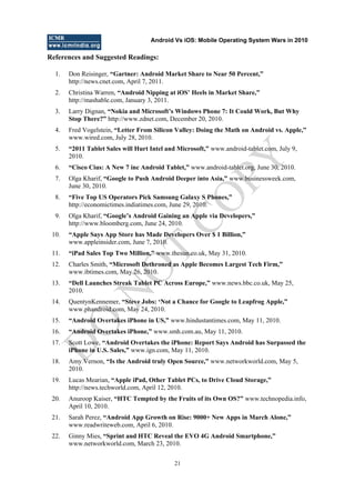 Android Vs iOS: Mobile Operating System Wars in 2010
21
References and Suggested Readings:
1. Don Reisinger, “Gartner: Android Market Share to Near 50 Percent,”
http://news.cnet.com, April 7, 2011.
2. Christina Warren, “Android Nipping at iOS‟ Heels in Market Share,”
http://mashable.com, January 3, 2011.
3. Larry Dignan, “Nokia and Microsoft‟s Windows Phone 7: It Could Work, But Why
Stop There?” http://www.zdnet.com, December 20, 2010.
4. Fred Vogelstein, “Letter From Silicon Valley: Doing the Math on Android vs. Apple,”
www.wired.com, July 28, 2010.
5. “2011 Tablet Sales will Hurt Intel and Microsoft,” www.android-tablet.com, July 9,
2010.
6. “Cisco Cius: A New 7 inc Android Tablet,” www.android-tablet.org, June 30, 2010.
7. Olga Kharif, “Google to Push Android Deeper into Asia,” www.businessweek.com,
June 30, 2010.
8. “Five Top US Operators Pick Samsung Galaxy S Phones,”
http://economictimes.indiatimes.com, June 29, 2010.
9. Olga Kharif, “Google‟s Android Gaining an Apple via Developers,”
http://www.bloomberg.com, June 24, 2010.
10. “Apple Says App Store has Made Developers Over $ 1 Billion,”
www.appleinsider.com, June 7, 2010.
11. “iPad Sales Top Two Million,” www.thesun.co.uk, May 31, 2010.
12. Charles Smith, “Microsoft Dethroned as Apple Becomes Largest Tech Firm,”
www.ibtimes.com, May 26, 2010.
13. “Dell Launches Streak Tablet PC Across Europe,” www.news.bbc.co.uk, May 25,
2010.
14. QuentynKennemer, “Steve Jobs: „Not a Chance for Google to Leapfrog Apple,”
www.phandroid.com, May 24, 2010.
15. “Android Overtakes iPhone in US,” www.hindustantimes.com, May 11, 2010.
16. “Android Overtakes iPhone,” www.smh.com.au, May 11, 2010.
17. Scott Lowe, “Android Overtakes the iPhone: Report Says Android has Surpassed the
iPhone in U.S. Sales,” www.ign.com, May 11, 2010.
18. Amy Vernon, “Is the Android truly Open Source,” www.networkworld.com, May 5,
2010.
19. Lucas Mearian, “Apple iPad, Other Tablet PCs, to Drive Cloud Storage,”
http://news.techworld.com, April 12, 2010.
20. Anuroop Kaiser, “HTC Tempted by the Fruits of its Own OS?” www.technopedia.info,
April 10, 2010.
21. Sarah Perez, “Android App Growth on Rise: 9000+ New Apps in March Alone,”
www.readwriteweb.com, April 6, 2010.
22. Ginny Mies, “Sprint and HTC Reveal the EVO 4G Android Smartphone,”
www.networkworld.com, March 23, 2010.
D
O
N
O
T
CO
PY
 