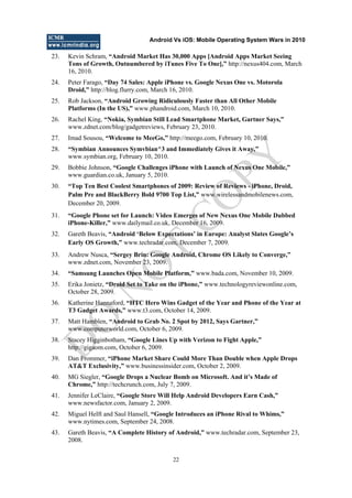 Android Vs iOS: Mobile Operating System Wars in 2010
22
23. Kevin Schram, “Android Market Has 30,000 Apps [Android Apps Market Seeing
Tons of Growth, Outnumbered by iTunes Five To One],” http://nexus404.com, March
16, 2010.
24. Peter Farago, “Day 74 Sales: Apple iPhone vs. Google Nexus One vs. Motorola
Droid,” http://blog.flurry.com, March 16, 2010.
25. Rob Jackson, “Android Growing Ridiculously Faster than All Other Mobile
Platforms (In the US),” www.phandroid.com, March 10, 2010.
26. Rachel King, “Nokia, Symbian Still Lead Smartphone Market, Gartner Says,”
www.zdnet.com/blog/gadgetreviews, February 23, 2010.
27. Imad Sousou, “Welcome to MeeGo,” http://meego.com, February 10, 2010.
28. “Symbian Announces Symvbian^3 and Immediately Gives it Away,”
www.symbian.org, February 10, 2010.
29. Bobbie Johnson, “Google Challenges iPhone with Launch of Nexus One Mobile,”
www.guardian.co.uk, January 5, 2010.
30. “Top Ten Best Coolest Smartphones of 2009: Review of Reviews - iPhone, Droid,
Palm Pre and BlackBerry Bold 9700 Top List,” www.wirelessandmobilenews.com,
December 20, 2009.
31. “Google Phone set for Launch: Video Emerges of New Nexus One Mobile Dubbed
iPhone-Killer,” www.dailymail.co.uk, December 16, 2009.
32. Gareth Beavis, “Android „Below Expectations‟ in Europe: Analyst Slates Google‟s
Early OS Growth,” www.techradar.com, December 7, 2009.
33. Andrew Nusca, “Sergey Brin: Google Android, Chrome OS Likely to Converge,”
www.zdnet.com, November 23, 2009.
34. “Samsung Launches Open Mobile Platform,” www.bada.com, November 10, 2009.
35. Erika Jonietz, “Droid Set to Take on the iPhone,” www.technologyreviewonline.com,
October 28, 2009.
36. Katherine Hannaford, “HTC Hero Wins Gadget of the Year and Phone of the Year at
T3 Gadget Awards,” www.t3.com, October 14, 2009.
37. Matt Hamblen, “Android to Grab No. 2 Spot by 2012, Says Gartner,”
www.computerworld.com, October 6, 2009.
38. Stacey Higginbotham, “Google Lines Up with Verizon to Fight Apple,”
http://gigaom.com, October 6, 2009.
39. Dan Frommer, “iPhone Market Share Could More Than Double when Apple Drops
AT&T Exclusivity,” www.businessinsider.com, October 2, 2009.
40. MG Siegler, “Google Drops a Nuclear Bomb on Microsoft. And it‟s Made of
Chrome,” http://techcrunch.com, July 7, 2009.
41. Jennifer LeClaire, “Google Store Will Help Android Developers Earn Cash,”
www.newsfactor.com, January 2, 2009.
42. Miguel Helft and Saul Hansell, “Google Introduces an iPhone Rival to Whims,”
www.nytimes.com, September 24, 2008.
43. Gareth Beavis, “A Complete History of Android,” www.techradar.com, September 23,
2008.
D
O
N
O
T
CO
PY
 