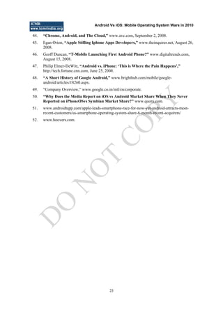 Android Vs iOS: Mobile Operating System Wars in 2010
23
44. “Chrome, Android, and The Cloud,” www.avc.com, September 2, 2008.
45. Egan Orion, “Apple Stifling Iphone Apps Developers,” www.theinquirer.net, August 26,
2008.
46. Geoff Duncan, “T-Mobile Launching First Android Phone?” www.digitaltrends.com,
August 15, 2008.
47. Philip Elmer-DeWitt, “Android vs. iPhone: „This is Where the Pain Happens‟,”
http://tech.fortune.cnn.com, June 25, 2008.
48. “A Short History of Google Android,” www.brighthub.com/mobile/google-
android/articles/18260.aspx.
49. ―Company Overview,‖ www.google.co.in/intl/en/corporate.
50. “Why Does the Media Report on iOS vs Android Market Share When They Never
Reported on iPhoneOSvs Symbian Market Share?” www.quora.com.
51. www.androidtapp.com/apple-leads-smartphone-race-for-now-yet-android-attracts-most-
recent-customers/us-smartphone-operating-system-share-6-month-recent-acquirers/
52. www.hoovers.com.
D
O
N
O
T
CO
PY
 
