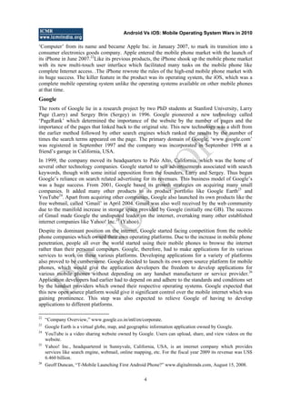 Android Vs iOS: Mobile Operating System Wars in 2010
4
‗Computer‘ from its name and became Apple Inc. in January 2007, to mark its transition into a
consumer electronics goods company. Apple entered the mobile phone market with the launch of
its iPhone in June 2007.22
Like its previous products, the iPhone shook up the mobile phone market
with its new multi-touch user interface which facilitated many tasks on the mobile phone like
complete Internet access. .The iPhone rewrote the rules of the high-end mobile phone market with
its huge success. The killer feature in the product was its operating system, the iOS, which was a
complete mobile operating system unlike the operating systems available on other mobile phones
at that time.
Google
The roots of Google lie in a research project by two PhD students at Stanford University, Larry
Page (Larry) and Sergey Brin (Sergey) in 1996. Google pioneered a new technology called
‗PageRank‘ which determined the importance of the website by the number of pages and the
importance of the pages that linked back to the original site. This new technology was a shift from
the earlier method followed by other search engines which ranked the results by the number of
times the search terms appeared on the page. The primary domain of Google, ‗www.google.com‘
was registered in September 1997 and the company was incorporated in September 1998 at a
friend‘s garage in California, USA.
In 1999, the company moved its headquarters to Palo Alto, California, which was the home of
several other technology companies. Google started to sell advertisements associated with search
keywords, though with some initial opposition from the founders, Larry and Sergey. Thus began
Google‘s reliance on search related advertising for its revenues. This business model of Google‘s
was a huge success. From 2001, Google based its growth strategies on acquiring many small
companies. It added many other products to its product portfolio like Google Earth23
and
YouTube24
. Apart from acquiring other companies, Google also launched its own products like the
free webmail, called ‗Gmail‘ in April 2004. Gmail was also well received by the web community
due to the manifold increase in storage space provided by Google (initially one GB). The success
of Gmail made Google the undisputed leader on the internet, overtaking many other established
internet companies like Yahoo! Inc.25
(Yahoo).
Despite its dominant position on the internet, Google started facing competition from the mobile
phone companies which owned their own operating platforms. Due to the increase in mobile phone
penetration, people all over the world started using their mobile phones to browse the internet
rather than their personal computers. Google, therefore, had to make applications for its various
services to work on these various platforms. Developing applications for a variety of platforms
also proved to be cumbersome. Google decided to launch its own open source platform for mobile
phones, which would give the application developers the freedom to develop applications for
various mobile phones without depending on any handset manufacturer or service provider.26
Application developers had earlier had to depend on and adhere to the standards and conditions set
by the handset providers which owned their respective operating systems. Google expected that
this new open source platform would give it significant control over the mobile internet which was
gaining prominence. This step was also expected to relieve Google of having to develop
applications to different platforms.
22
―Company Overview,‖ www.google.co.in/intl/en/corporate.
23
Google Earth is a virtual globe, map, and geographic information application owned by Google.
24
YouTube is a video sharing website owned by Google. Users can upload, share, and view videos on the
website.
25
Yahoo! Inc., headquartered in Sunnyvale, California, USA, is an internet company which provides
services like search engine, webmail, online mapping, etc. For the fiscal year 2009 its revenue was US$
6.460 billion.
26
Geoff Duncan, ―T-Mobile Launching First Android Phone?‖ www.digitaltrends.com, August 15, 2008.
D
O
N
O
T
CO
PY
 
