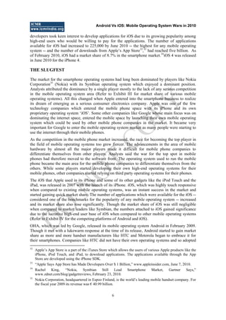 Android Vs iOS: Mobile Operating System Wars in 2010
6
developers took keen interest to develop applications for iOS due to its growing popularity among
high-end users who would be willing to pay for the applications. The number of applications
available for iOS had increased to 225,000 by June 2010 -- the highest for any mobile operating
system -- and the number of downloads from Apple‘s App Store32
,33
had reached five billion. As
of February 2010, iOS had a market share of 8.7% in the smartphone market.34
iOS 4 was released
in June 2010 for the iPhone 4.
THE SLUGFEST
The market for the smartphone operating systems had long been dominated by players like Nokia
Corporation35
(Nokia) with its Symbian operating system which enjoyed a dominant position.
Analysts attributed the dominance by a single player mostly to the lack of any serious competition
in the mobile operating system area (Refer to Exhibit III for market share of various mobile
operating systems). All this changed when Apple entered into the smartphone business to realize
its dream of emerging as a serious consumer electronics company. Apple was one of the few
technology companies which entered the mobile phone space with its iPhone and its own
proprietary operating system ‗iOS‘. Some other companies like Google whose main focus was on
dominating the internet space, entered the mobile space by launching their own mobile operating
system which could be used by other mobile phone companies in the market. It became very
important for Google to enter the mobile operating system market as many people were starting to
use the internet through their mobile phones.
As the competition in the mobile phone market increased, the race for becoming the top player in
the field of mobile operating systems too grew fiercer. The advancements in the area of mobile
hardware by almost all the major players made it difficult for mobile phone companies to
differentiate themselves from other players. Analysts said the war for the top spot in mobile
phones had therefore moved to the software front. The operating system used to run the mobile
phone became the main area for the mobile phone companies to differentiate themselves from the
others. While some players started developing their own high-end operating systems for their
mobile phones, other companies started relying on third party operating systems for their phones.
The iOS that Apple used in its iPhone and some of its other gadgets like the iPod Touch and the
iPad, was released in 2007 with the launch of its iPhone. iOS, which was highly touch responsive
when compared to existing mobile operating systems, was an instant success in the market and
started gaining quick market share. The number of applications which were available for the iOS --
considered one of the benchmarks for the popularity of any mobile operating system -- increased
and its market share also rose significantly. Though the market share of iOS was still negligible
when compared to market leaders like Symbian, the numbers attached to iOS gained significance
due to the lucrative high-end user base of iOS when compared to other mobile operating systems
(Refer to Exhibit IV for the competing platforms of Android and iOS).
OHA, which was led by Google, released its mobile operating system Android in February 2009.
Though it met with a lukewarm response at the time of its release, Android started to gain market
share as more and more handset manufacturers like HTC and Motorola began to embrace it for
their smartphones. Companies like HTC did not have their own operating systems and so adopted
32
Apple‘s App Store is a part of the iTunes Store which allows the users of various Apple products like the
iPhone, iPod Touch, and iPad, to download applications. The applications available through the App
Store are developed using the iPhone SDK.
33
―Apple Says App Store has Made Developers Over $ 1 Billion,‖ www.appleinsider.com, June 7, 2010.
34
Rachel King, ―Nokia, Symbian Still Lead Smartphone Market, Gartner Says,‖
www.zdnet.com/blog/gadgetreviews, February 23, 2010.
35
Nokia Corporation, headquartered in Espoo Finland, is the world‘s leading mobile handset company. For
the fiscal year 2009 its revenue was € 40.99 billion.
D
O
N
O
T
CO
PY
 
