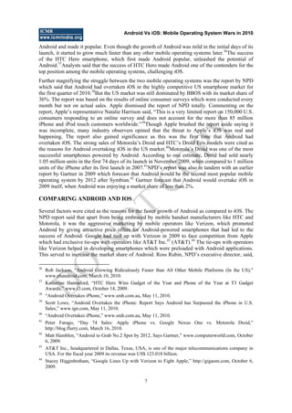 Android Vs iOS: Mobile Operating System Wars in 2010
7
Android and made it popular. Even though the growth of Android was mild in the initial days of its
launch, it started to grow much faster than any other mobile operating systems later.36
The success
of the HTC Hero smartphone, which first made Android popular, unleashed the potential of
Android.37
Analysts said that the success of HTC Hero made Android one of the contenders for the
top position among the mobile operating systems, challenging iOS.
Further magnifying the struggle between the two mobile operating systems was the report by NPD
which said that Android had overtaken iOS in the highly competitive US smartphone market for
the first quarter of 2010.38
But the US market was still dominated by BBOS with its market share of
36%. The report was based on the results of online consumer surveys which were conducted every
month but not on actual sales. Apple dismissed the report of NPD totally. Commenting on the
report, Apple‘s representative Natalie Harrison said, ―This is a very limited report on 150,000 U.S.
consumers responding to an online survey and does not account for the more than 85 million
iPhone and iPod touch customers worldwide.‖39
Though Apple brushed the report aside saying it
was incomplete, many industry observers opined that the threat to Apple‘s iOS was real and
happening. The report also gained significance as this was the first time that Android had
overtaken iOS. The strong sales of Motorola‘s Droid and HTC‘s Droid Eris models were cited as
the reasons for Android overtaking iOS in the US market.40
Motorola‘s Droid was one of the most
successful smartphones powered by Android. According to one estimate, Droid had sold nearly
1.05 million units in the first 74 days of its launch in November 2009, when compared to 1 million
units of the iPhone after its first launch in 2007.41
NPD‘s report was also in tandem with an earlier
report by Gartner in 2009 which forecast that Android would be the second most popular mobile
operating system by 2012 after Symbian.42
Gartner forecast that Android would overtake iOS in
2009 itself, when Android was enjoying a market share of less than 2%.
COMPARING ANDROID AND IOS
Several factors were cited as the reasons for the faster growth of Android as compared to iOS. The
NPD report said that apart from being embraced by mobile handset manufacturers like HTC and
Motorola, it was the aggressive marketing by mobile operators like Verizon, which promoted
Android by giving attractive price offers for Android-powered smartphones that had led to the
success of Android. Google had tied up with Verizon in 2009 to face competition from Apple
which had exclusive tie-ups with operators like AT&T Inc.43
(AT&T).44
The tie-ups with operators
like Verizon helped in developing smartphones which were preloaded with Android applications.
This served to increase the market share of Android. Ross Rubin, NPD‘s executive director, said,
36
Rob Jackson, ―Android Growing Ridiculously Faster than All Other Mobile Platforms (In the US),‖
www.phandroid.com, March 10, 2010.
37
Katherine Hannaford, ―HTC Hero Wins Gadget of the Year and Phone of the Year at T3 Gadget
Awards,‖ www.t3.com, October 14, 2009.
38
―Android Overtakes iPhone,‖ www.smh.com.au, May 11, 2010.
39
Scott Lowe, ―Android Overtakes the iPhone: Report Says Android has Surpassed the iPhone in U.S.
Sales,‖ www.ign.com, May 11, 2010.
40
―Android Overtakes iPhone,‖ www.smh.com.au, May 11, 2010.
41
Peter Farago, ―Day 74 Sales: Apple iPhone vs. Google Nexus One vs. Motorola Droid,‖
http://blog.flurry.com, March 16, 2010.
42
Matt Hamblen, ―Android to Grab No.2 Spot by 2012, Says Gartner,‖ www.computerworld.com, October
6, 2009.
43
AT&T Inc., headquartered in Dallas, Texas, USA, is one of the major telecommunications company in
USA. For the fiscal year 2009 its revenue was US$ 123.018 billion.
44
Stacey Higginbotham, ―Google Lines Up with Verizon to Fight Apple,‖ http://gigaom.com, October 6,
2009.
D
O
N
O
T
CO
PY
 
