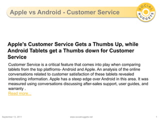 Apple vs Android - Customer Service September 13, 2011 www.socialnuggets.net 1 Apple's Customer Service Gets a Thumbs Up, while Android Tablets get a Thumbs down for Customer Service Customer Service is a critical feature that comes into play when comparing tablets from the top platfroms- Android and Apple. An analysis of the online conversations related to customer satisfaction of these tablets revealed interesting information. Apple has a steep edge over Android in this area. It was measured using conversations discussing after-sales support, user guides, and warranty . Read more... 