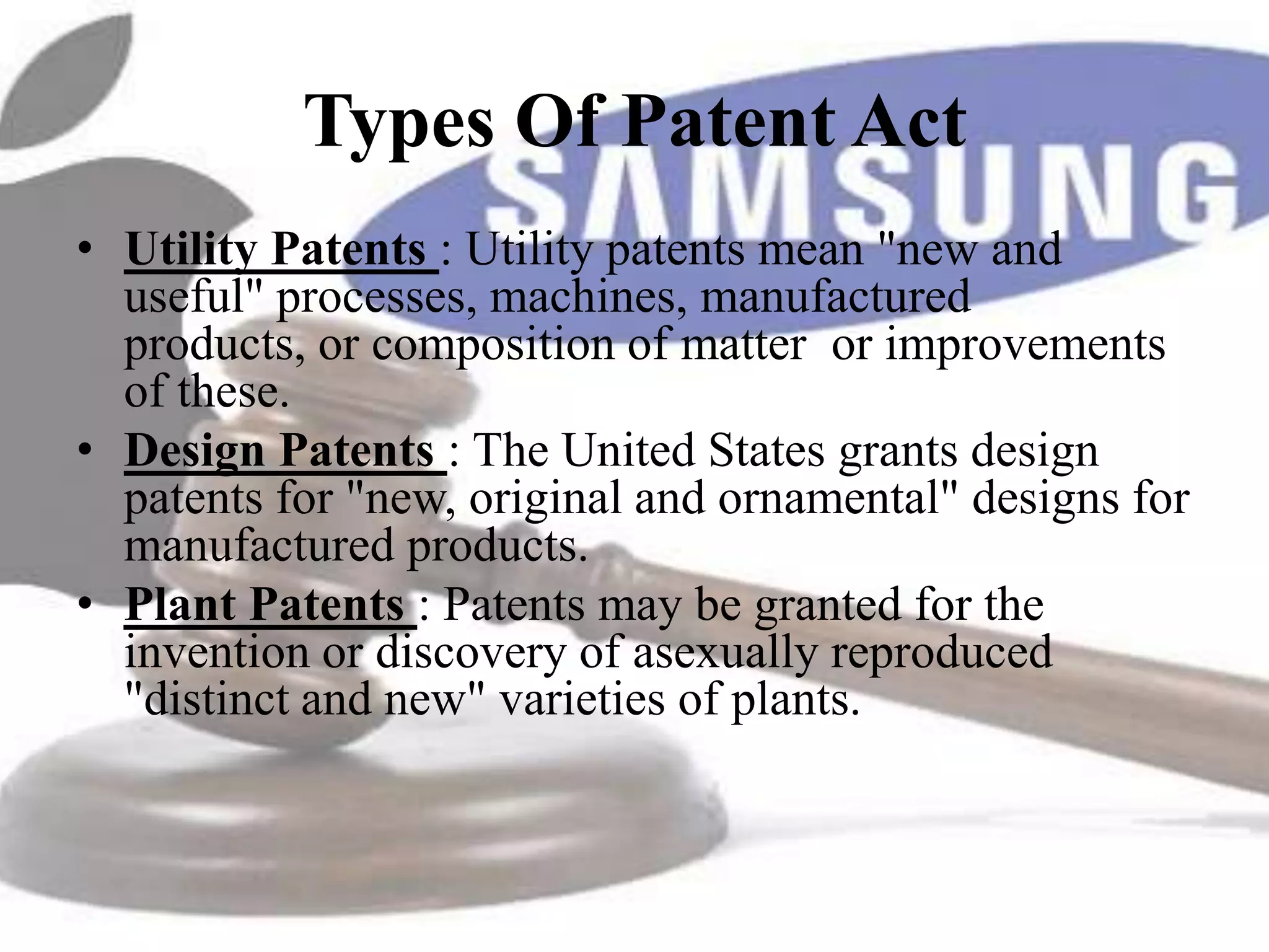 Types Of Patent Act
• Utility Patents : Utility patents mean "new and
  useful" processes, machines, manufactured
  products, or composition of matter or improvements
  of these.
• Design Patents : The United States grants design
  patents for "new, original and ornamental" designs for
  manufactured products.
• Plant Patents : Patents may be granted for the
  invention or discovery of asexually reproduced
  "distinct and new" varieties of plants.
 
