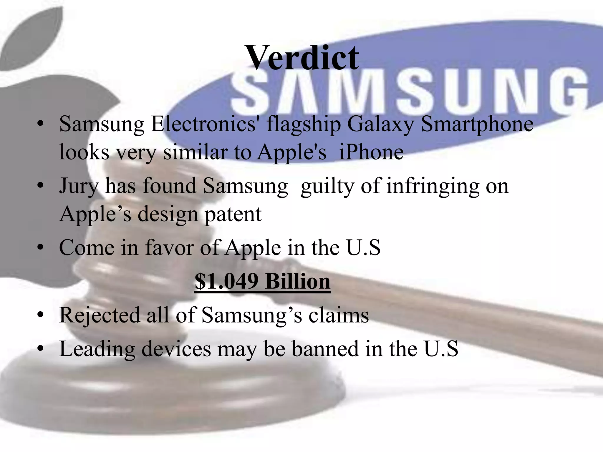 Verdict
• Samsung Electronics' flagship Galaxy Smartphone
  looks very similar to Apple's iPhone
• Jury has found Samsung guilty of infringing on
  Apple’s design patent
• Come in favor of Apple in the U.S
                 $1.049 Billion
• Rejected all of Samsung’s claims
• Leading devices may be banned in the U.S
 