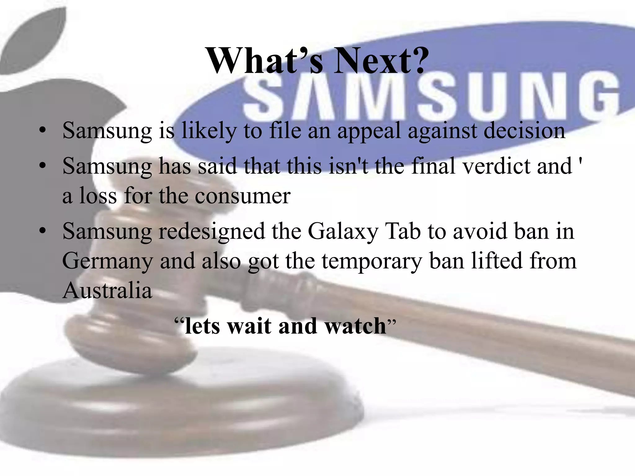 What’s Next?
• Samsung is likely to file an appeal against decision
• Samsung has said that this isn't the final verdict and '
  a loss for the consumer
• Samsung redesigned the Galaxy Tab to avoid ban in
  Germany and also got the temporary ban lifted from
  Australia
               “lets wait and watch”
 