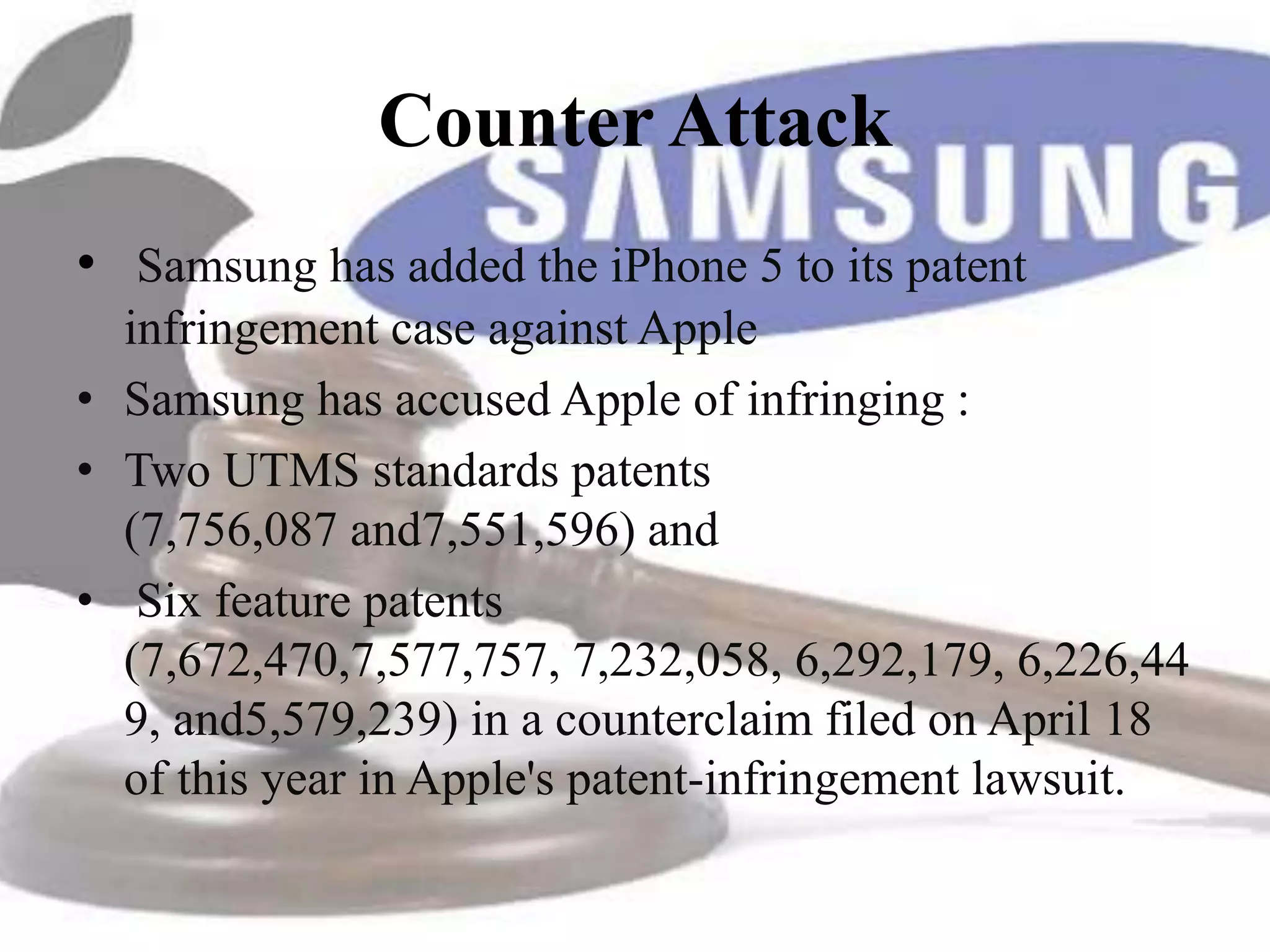 Counter Attack
• Samsung has added the iPhone 5 to its patent
  infringement case against Apple
• Samsung has accused Apple of infringing :
• Two UTMS standards patents
  (7,756,087 and7,551,596) and
• Six feature patents
  (7,672,470,7,577,757, 7,232,058, 6,292,179, 6,226,44
  9, and5,579,239) in a counterclaim filed on April 18
  of this year in Apple's patent-infringement lawsuit.
 