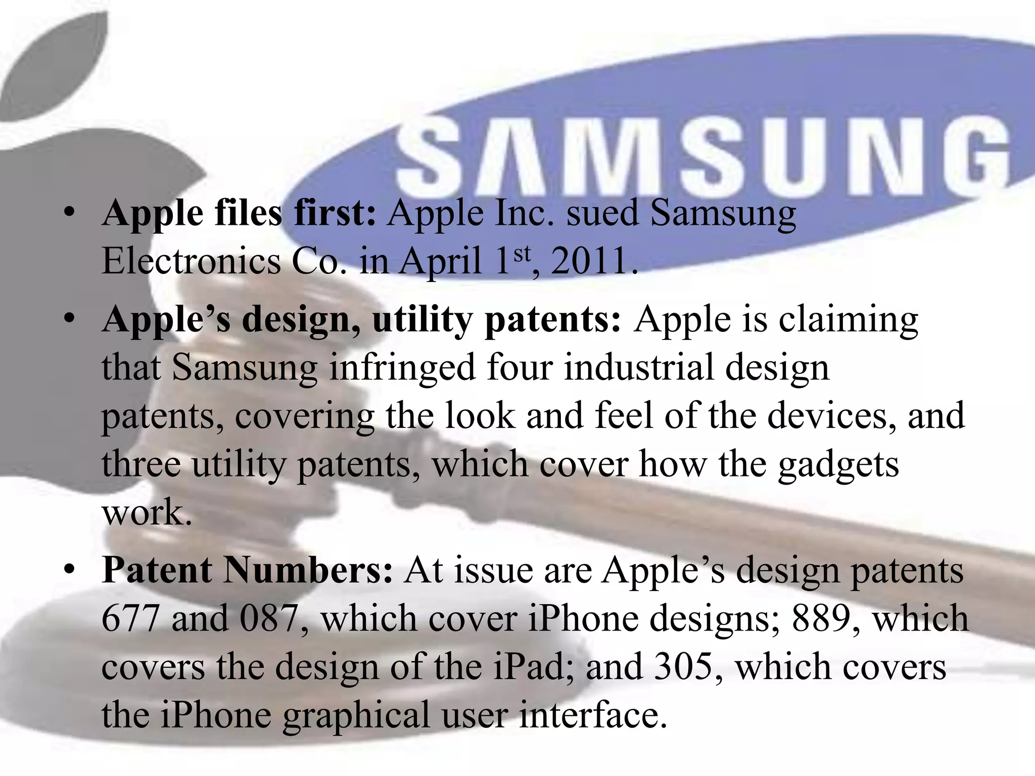 • Apple files first: Apple Inc. sued Samsung
  Electronics Co. in April 1st, 2011.
• Apple’s design, utility patents: Apple is claiming
  that Samsung infringed four industrial design
  patents, covering the look and feel of the devices, and
  three utility patents, which cover how the gadgets
  work.
• Patent Numbers: At issue are Apple’s design patents
  677 and 087, which cover iPhone designs; 889, which
  covers the design of the iPad; and 305, which covers
  the iPhone graphical user interface.
 